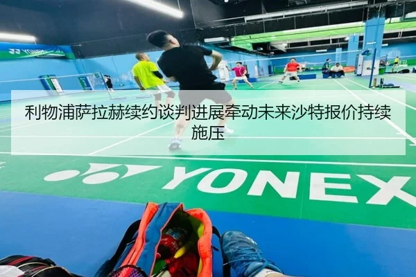 利物浦萨拉赫续约谈判进展牵动未来沙特报价持续施压