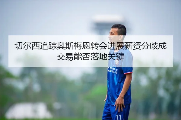 切尔西追踪奥斯梅恩转会进展薪资分歧成交易能否落地关键
