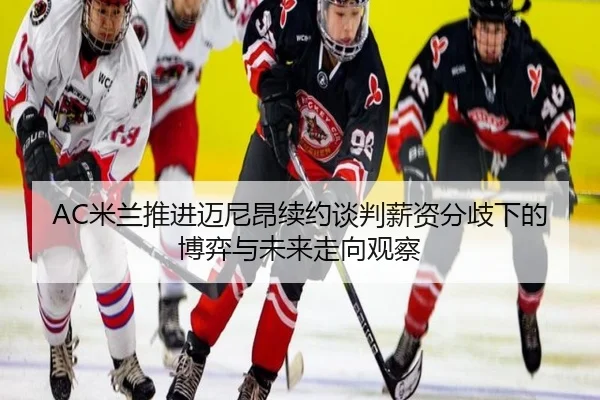AC米兰推进迈尼昂续约谈判薪资分歧下的博弈与未来走向观察