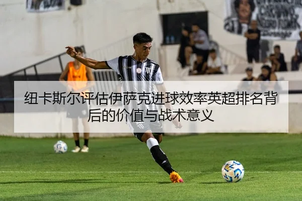 纽卡斯尔评估伊萨克进球效率英超排名背后的价值与战术意义（okooo）